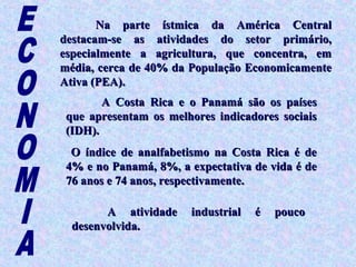 Na parte ístmica da América Central
destacam-se as atividades do setor primário,
especialmente a agricultura, que concentra, em
média, cerca de 40% da População Economicamente
Ativa (PEA).
        A Costa Rica e o Panamá são os países
 que apresentam os melhores indicadores sociais
 (IDH).
  O índice de analfabetismo na Costa Rica é de
 4% e no Panamá, 8%, a expectativa de vida é de
 76 anos e 74 anos, respectivamente.

        A atividade    industrial   é   pouco
  desenvolvida.
 