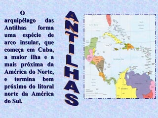 O
arquipélago das
Antilhas    forma
uma espécie de
arco insular, que
começa em Cuba,
a maior ilha e a
mais próxima da
América do Norte,
e termina bem
próximo do litoral
norte da América
do Sul.
 