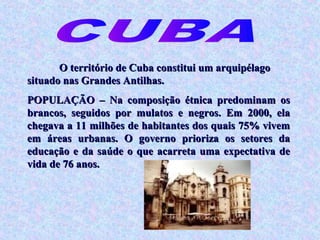 O território de Cuba constitui um arquipélago
situado nas Grandes Antilhas.
POPULAÇÃO – Na composição étnica predominam os
brancos, seguidos por mulatos e negros. Em 2000, ela
chegava a 11 milhões de habitantes dos quais 75% vivem
em áreas urbanas. O governo prioriza os setores da
educação e da saúde o que acarreta uma expectativa de
vida de 76 anos.
 
