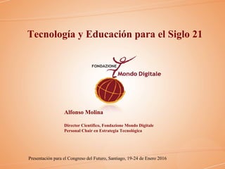 Tecnología y Educación para el Siglo 21
Alfonso Molina
Director Científico, Fondazione Mondo Digitale
Personal Chair en Estrategia Tecnológica
Presentación para el Congreso del Futuro, Santiago, 19-24 de Enero 2016
 
