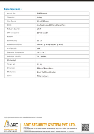 Specifications :
Connection

RJ-45 Ethernet

Streaming

Unicast

User Control

4 level/128 users

DDNS

Yes, freedns.org, 3322.org, ChangeIP.org

Network discoVari

UPnP

LAN Connectivity

10/100 Based-T

General
Power Supply

DC 12V

Power Consumption

<420 mA @ IR Off, <950mA @ IR ON

IP Protection

Ip66

Operating Temperature

-30°C ~ 60°C

Operating Humidity

0% ~ 90% RH

Mechanical
Weight (g)

0.5 KG

Dimension

185mm×92mm×85mm

Mechanism

2 Axis Wall Mount Bracket

Dome

Metal Enclosure

* Product specifications and appearance may be changed without prior notice due to improvements.

Corporate Office :

D-405, Abhishek Complex, Civil Road, Haripura, Ahmedabad - 380 016. Gujarat, India. Tele-Fax : +91 79 22868803, Email : info@aditgroup.com
Branch Office - Mumbai :

24, Jaihind Cottage, Shahaji Raje Marg, Near Shan Theater, Ville Parle (E), Mumbai - 57, Maharashtra - India Tele-Fax : +91 22 3201 4323

 