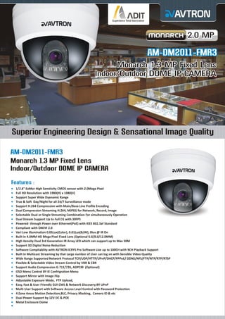 2.0 MP

AM-DM2011-FMR3
Monarch 1.3 MP Fixed Lens
Indoor/Outdoor DOME IP CAMERA

Superior Engineering Design & Sensational Image Quality
AM-DM2011-FMR3
Monarch 1.3 MP Fixed Lens
Indoor/Outdoor DOME IP CAMERA
Features :
¡
1/2.8" ExMor High Senstivity CMOS sensor with 2.0Mega Pixel
¡ HD Resolution with 1980(H) x 1080(V)
Full
¡
Support Super Wide Dyanamic Range
¡ & Soft Day/Night for all 24/7 Surveillance mode
True
¡
Support H.264 Compression with Main/Base Line Profile Encoding
¡ Compression Streaming H.264, MJPEG for Network, Record, Image
Dual

Selectable Dual or Single Streaming Combination For simultaneously Operation
¡
Dual
¡ Stream Support Up to Full D1 with 30FPS
Powered through Power over Ethernet(PoE) with IEEE 802.3af Standard
¡
Compliant with ONVIF 2.0
¡
Vari
¡ Low illumination 0.05Lux(Color), 0.01Lux(B/W), 0lux @ IR On
Built
¡ in 4.0MM HD Mega Pixel Fixed Lens (Optional 6.0/8.0/12.0MM)
High
¡ itensity Dual 3rd Generation IR Array LED which can support up to Max 50M
Support 3D Digital Noise Reduction
¡
Software Compitablity with AVTRON iCRYS Pro Software Live up to 100CH with 9CH Playback Support
¡
Built
¡ in Multicast Streaming by that Large number of User can log on with Sensible Video Quality
Wide
¡ Range Supported Network Protocol TCP/UDP/HTTP/UPnP/DHCP/PPPoE/ DDNS/NFS/FTP/NTP/RTP/RTSP
Flexible & Selectable Video Stream Control by VBR & CBR
¡
Support Audio Compression G.711/726, ADPCM (Optional)
¡
OSD
¡ Menu Control BY IE Confrigration Menu
Support Mirror with Image Flip
¡
Adjustable Exposure Mode, FTP Upload,
¡
Easy,
¡ Fast & User Friendly GUI CMS & Network Discovery BY UPnP
Multi
¡ User Support with Software Access Level Control with Password Protection
4 Zone Areas Motion Detection,BLC, Privacy Masking, Camera ID & etc
¡
Dual
¡ Power Support by 12V DC & POE
Metal
¡ Enclosure Dome
¡

 