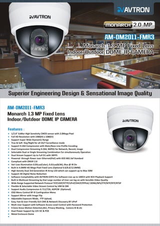 2.0 MP

AM-DM2011-FMR3
Monarch 1.3 MP Fixed Lens
Indoor/Outdoor DOME IP CAMERA

Superior Engineering Design & Sensational Image Quality
AM-DM2011-FMR3
Monarch 1.3 MP Fixed Lens
Indoor/Outdoor DOME IP CAMERA
Features :
¡
1/2.8" ExMor High Senstivity CMOS sensor with 2.0Mega Pixel
¡ HD Resolution with 1980(H) x 1080(V)
Full
¡
Support Super Wide Dyanamic Range
¡ & Soft Day/Night for all 24/7 Surveillance mode
True
¡
Support H.264 Compression with Main/Base Line Profile Encoding
¡ Compression Streaming H.264, MJPEG for Network, Record, Image
Dual

Selectable Dual or Single Streaming Combination For simultaneously Operation
¡
Dual
¡ Stream Support Up to Full D1 with 30FPS
Powered through Power over Ethernet(PoE) with IEEE 802.3af Standard
¡
Compliant with ONVIF 2.0
¡
Vari
¡ Low illumination 0.05Lux(Color), 0.01Lux(B/W), 0lux @ IR On
Built
¡ in 4.0MM HD Mega Pixel Fixed Lens (Optional 6.0/8.0/12.0MM)
High
¡ itensity Dual 3rd Generation IR Array LED which can support up to Max 50M
Support 3D Digital Noise Reduction
¡
Software Compitablity with AVTRON iCRYS Pro Software Live up to 100CH with 9CH Playback Support
¡
Built
¡ in Multicast Streaming by that Large number of User can log on with Sensible Video Quality
Wide
¡ Range Supported Network Protocol TCP/UDP/HTTP/UPnP/DHCP/PPPoE/ DDNS/NFS/FTP/NTP/RTP/RTSP
Flexible & Selectable Video Stream Control by VBR & CBR
¡
Support Audio Compression G.711/726, ADPCM (Optional)
¡
OSD
¡ Menu Control BY IE Confrigration Menu
Support Mirror with Image Flip
¡
Adjustable Exposure Mode, FTP Upload,
¡
Easy,
¡ Fast & User Friendly GUI CMS & Network Discovery BY UPnP
Multi
¡ User Support with Software Access Level Control with Password Protection
4 Zone Areas Motion Detection,BLC, Privacy Masking, Camera ID & etc
¡
Dual
¡ Power Support by 12V DC & POE
Metal
¡ Enclosure Dome
¡

 