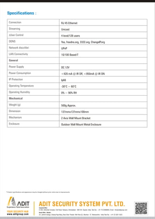 Specifications :
Connection

RJ 45 Ethernet

Streaming

Unicast

zUser Control

4 level/128 users

DDNS

Yes, freedns.org, 3322.org, ChangeIP.org

Network discoVari

UPnP

LAN Connectivity

10/100 Based-T

General
Power Supply

DC 12V

Power Consumption

<420 mA @ IR Off, <950mA @ IR ON

IP Protection

Ip66

Operating Temperature

-30°C ~ 60°C

Operating Humidity

0% ~ 90% RH

Mechanical
Weight (g)

500g Approx.

Dimension

137mmx137mmx100mm

Mechanism

2 Axis Wall Mount Bracket

Enclosure

Outdoor Wall Mount Metal Enclosure

* Product specifications and appearance may be changed without prior notice due to improvements.

Corporate Office :

D-405, Abhishek Complex, Civil Road, Haripura, Ahmedabad - 380 016. Gujarat, India. Tele-Fax : +91 79 22868803, Email : info@aditgroup.com
Branch Office - Mumbai :

24, Jaihind Cottage, Shahaji Raje Marg, Near Shan Theater, Ville Parle (E), Mumbai - 57, Maharashtra - India Tele-Fax : +91 22 3201 4323

 