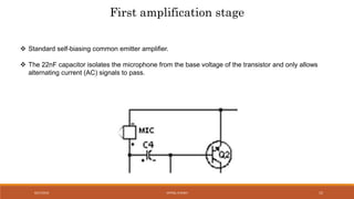 8/27/2016 VATSAL N SHAH 15
First amplification stage
 Standard self-biasing common emitter amplifier.
 The 22nF capacitor isolates the microphone from the base voltage of the transistor and only allows
alternating current (AC) signals to pass.
 