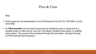 Pros & Cons
 Audio signal can be broadcasted on any FM frequency from 87.5 to 108.0 MHz by this
transmitter.
 An FM transmitter can be made to plug into the headphone jack or output port of a
portable audio or video device, such as a CD player, portable media player, or satellite
radio system. The sound is then broadcast through the transmitter, and plays through
an FM broadcast band frequency.
Pros
VATSAL N SHAH8/27/2016 17
 