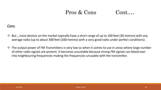 Pros & Cons Cont.…
 But….most devices on the market typically have a short range of up to 100 feet (30 metres) with any
average radio (up to about 300 feet (100 metres) with a very good radio under perfect conditions) .
 The output power of FM Transmitters is very low so when it comes to use in areas where large number
of other radio signals are present. It becomes unsuitable because strong FM signals can bleed over
into neighbouring frequencies making the frequencies unusable with the transmitter.
Cons
VATSAL N SHAH8/27/2016 18
 