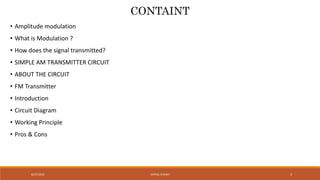 VATSAL N SHAH8/27/2016 3
CONTAINT
• Amplitude modulation
• What is Modulation ?
• How does the signal transmitted?
• SIMPLE AM TRANSMITTER CIRCUIT
• ABOUT THE CIRCUIT
• FM Transmitter
• Introduction
• Circuit Diagram
• Working Principle
• Pros & Cons
 