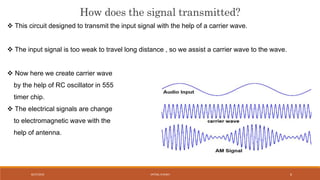 How does the signal transmitted?
 This circuit designed to transmit the input signal with the help of a carrier wave.
 The input signal is too weak to travel long distance , so we assist a carrier wave to the wave.
 Now here we create carrier wave
by the help of RC oscillator in 555
timer chip.
 The electrical signals are change
to electromagnetic wave with the
help of antenna.
VATSAL N SHAH8/27/2016 6
 