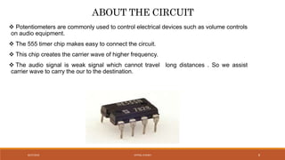 ABOUT THE CIRCUIT
 Potentiometers are commonly used to control electrical devices such as volume controls
on audio equipment.
 The 555 timer chip makes easy to connect the circuit.
 This chip creates the carrier wave of higher frequency.
 The audio signal is weak signal which cannot travel long distances . So we assist
carrier wave to carry the our to the destination.
VATSAL N SHAH8/27/2016 8
 