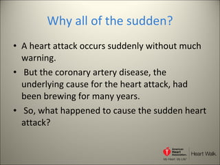 Why all of the sudden? A heart attack occurs suddenly without much warning. But the coronary artery disease, the underlying cause for the heart attack, had been brewing for many years. So, what happened to cause the sudden heart attack? 