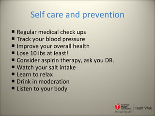 Self care and prevention Regular medical check ups Track your blood pressure Improve your overall health Lose 10 lbs at least! Consider aspirin therapy, ask you DR. Watch your salt intake Learn to relax Drink in moderation Listen to your body 