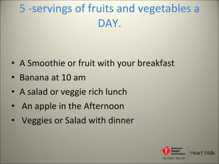 5 -servings of fruits and vegetables a DAY. A Smoothie or fruit with your breakfast Banana at 10 am A salad or veggie rich lunch An apple in the Afternoon Veggies or Salad with dinner 