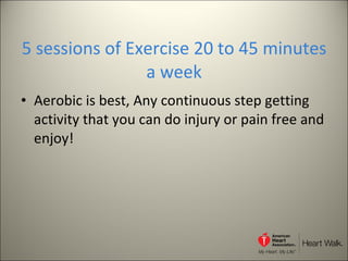 5 sessions of Exercise 20 to 45 minutes a week Aerobic is best, Any continuous step getting activity that you can do injury or pain free and enjoy! 
