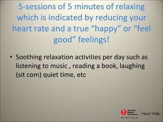 5-sessions of 5 minutes of relaxing which is indicated by reducing your heart rate and a true “happy” or “feel good” feelings! Soothing relaxation activities per day such as listening to music , reading a book, laughing (sit com) quiet time, etc 