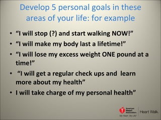Develop 5 personal goals in these areas of your life: for example “ I will stop (?) and start walking NOW!”  “ I will make my body last a lifetime!” “ I will lose my excess weight ONE pound at a time!” “ I will get a regular check ups and  learn more about my health” I will take charge of my personal health” 