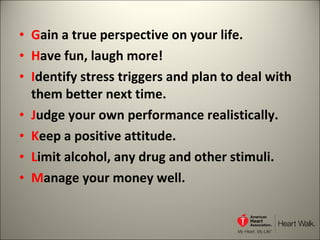 G ain a true perspective on your life. H ave fun, laugh more! I dentify stress triggers and plan to deal with them better next time. J udge your own performance realistically. K eep a positive attitude. L imit alcohol, any drug and other stimuli. M anage your money well. 