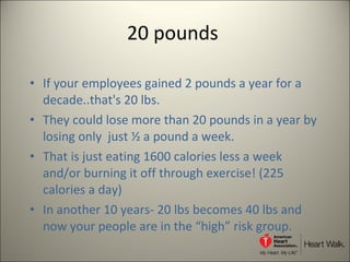 20 pounds  If your employees gained 2 pounds a year for a decade..that's 20 lbs.  They could lose more than 20 pounds in a year by losing only  just ½ a pound a week. That is just eating 1600 calories less a week and/or burning it off through exercise! (225 calories a day)  In another 10 years- 20 lbs becomes 40 lbs and now your people are in the “high” risk group.  