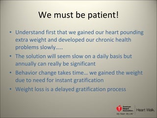We must be patient! Understand first that we gained our heart pounding extra weight and developed our chronic health problems slowly…..  The solution will seem slow on a daily basis but annually can really be significant Behavior change takes time… we gained the weight due to need for instant gratification Weight loss is a delayed gratification process 