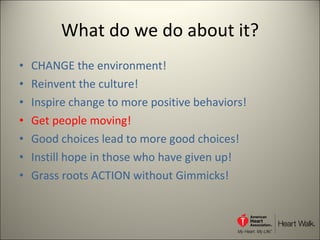 What do we do about it? CHANGE the environment! Reinvent the culture! Inspire change to more positive behaviors! Get people moving! Good choices lead to more good choices! Instill hope in those who have given up! Grass roots ACTION without Gimmicks! 