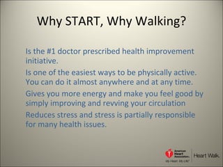 Why START, Why Walking? Is the #1 doctor prescribed health improvement initiative. Is one of the easiest ways to be physically active. You can do it almost anywhere and at any time.  Gives you more energy and make you feel good by simply improving and revving your circulation Reduces stress and stress is partially responsible for many health issues. 