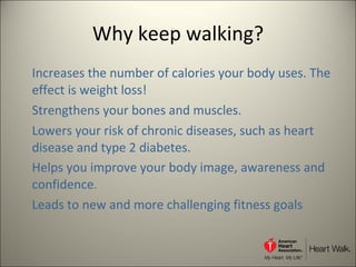 Why keep walking? Increases the number of calories your body uses. The effect is weight loss! Strengthens your bones and muscles.  Lowers your risk of chronic diseases, such as heart disease and type 2 diabetes.  Helps you improve your body image, awareness and confidence . Leads to new and more challenging fitness goals 