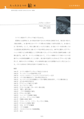パブロ・ピカソ
                    Pablo Picasso
                        1881-1973




　スペイン南部のアンダルシア地方で生まれる。

　思想的にも造形的にも 20 世紀を代表する天才と呼ばれる画家である。彼は幼い頃から

才能を発揮し、16 歳の時にはマドリードで開かれた国展にて佳作を受賞した。20 歳から

は「青の時代」として、青を主調に貧しい人びとを描き、25 歳にパリへ住居を移してか

らは道化師、曲芸師を明るく描いた「バラ色の時代」を向かえる。1907 年に製作した『アヴィ

ニョンの娘たち』以降は概念として世界を描いたキュビズムと呼ばれる独特な画風へと変

貌を遂げる。1937 年、スペインの内戦において、フランコ軍側のドイツ軍がバスクの首

都ゲルニカを無差別爆撃したことに憤り、後に彼の代表作とも言われる『ゲルニカ』を製

作した。晩年のピカソの作風は、のちの新表現主義に大きな影響を与えたと考えられてい

る。ピカソは死ぬまで時代を先取りする画家であった。


略歴

1881 年　スペイン南部のアンダルシア地方に生まれる
1892 年　ラ・コルーニャの美術学校に入学
1897 年　マドリードのサン・フェルナンド王立アカデミー入学
1901 年　パリで初の個展を行う（青の時代が始まる）
1904 年　モンマルトルにある洗濯船という名の建物に部屋を借り、パリに腰を据える
1905 年　ばら色の時代が始まる
1907 年　『アビニョンの娘たち』制作
1912 年　モンパルナスへ移る
1930 年　『ピカソ夫人像』でカーネギー賞を受賞。
1934 年　「闘牛」連作を描く
1936 年　 プラド美術館長に就任。
1937 年　『ゲルニカ』製作。
1939 年　ニューヨーク美術館で個展
1945 年　ロンドン、ブリュッセルで個展
1951 年　『朝鮮の虐殺』製作
1953 年　リヨン、ローマ、ミラノ、サンパウロで個展。
1958 年　『イカルスの墜落』製作
1964 年　日本、カナダで回顧展
1966 年　パリで回顧展
1970 年　バルセロナのピカソ美術館開館。
1973 年　死去


                     ０５
 
