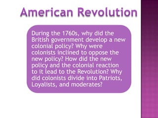 During the 1760s, why did the
British government develop a new
colonial policy? Why were
colonists inclined to oppose the
new policy? How did the new
policy and the colonial reaction
to it lead to the Revolution? Why
did colonists divide into Patriots,
Loyalists, and moderates?
 