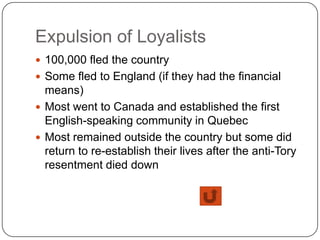 Expulsion of Loyalists
 100,000 fled the country
 Some fled to England (if they had the financial
  means)
 Most went to Canada and established the first
  English-speaking community in Quebec
 Most remained outside the country but some did
  return to re-establish their lives after the anti-Tory
  resentment died down
 