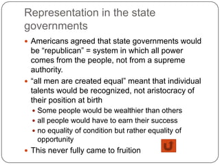 Representation in the state
governments
 Americans agreed that state governments would
  be “republican” = system in which all power
  comes from the people, not from a supreme
  authority.
 “all men are created equal” meant that individual
  talents would be recognized, not aristocracy of
  their position at birth
   Some people would be wealthier than others
   all people would have to earn their success
   no equality of condition but rather equality of
   opportunity
 This never fully came to fruition
 