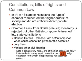 Constitutions, bills of rights and
Common Law
 In 11 of 13 state constitutions the “upper”
  chamber represented the “higher orders” of
  society and did not embrace direct popular
  election
 Common Law – from British practice; monarchy is
  rejected but other British components injected
  into state constitutions
   Habeus Corpus – release from detention/prison
    when cause cannot be given for the detention
   Jury trials
   Various other civil liberties
     Note a certain irony here…one of the first acts of the newly
      independent country was to adopt the law of the foreign
      sovereign from whom independence had just been
      gained…
 
