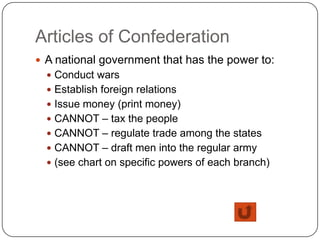 Articles of Confederation
 A national government that has the power to:
   Conduct wars
   Establish foreign relations
   Issue money (print money)
   CANNOT – tax the people
   CANNOT – regulate trade among the states
   CANNOT – draft men into the regular army
   (see chart on specific powers of each branch)
 