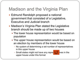 Madison and the Virginia Plan
 Edmund Randolph proposed a national
  government that consisted of a Legislative,
  Executive and Judicial branch
 Madison’s Virginia Plan stated the Legislative
  branch should be made up of two houses
   The lower house representation would be based on
    population
   The upper house representation would be based on
    an election by members of the lower house
     No system of determining a set number of representatives
      in this upper house
     Small states might not have any representatives in the
      upper house under this format
 