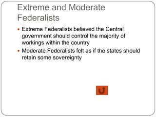 Extreme and Moderate
Federalists
 Extreme Federalists believed the Central
  government should control the majority of
  workings within the country
 Moderate Federalists felt as if the states should
  retain some sovereignty
 