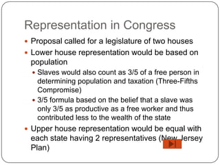 Representation in Congress
 Proposal called for a legislature of two houses
 Lower house representation would be based on
 population
   Slaves would also count as 3/5 of a free person in
    determining population and taxation (Three-Fifths
    Compromise)
   3/5 formula based on the belief that a slave was
    only 3/5 as productive as a free worker and thus
    contributed less to the wealth of the state
 Upper house representation would be equal with
 each state having 2 representatives (New Jersey
 Plan)
 