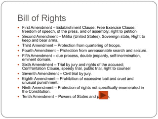 Bill of Rights
 First Amendment – Establishment Clause, Free Exercise Clause;
    freedom of speech, of the press, and of assembly; right to petition
   Second Amendment – Militia (United States), Sovereign state, Right to
    keep and bear arms.
   Third Amendment – Protection from quartering of troops.
   Fourth Amendment – Protection from unreasonable search and seizure.
   Fifth Amendment – due process, double jeopardy, self-incrimination,
    eminent domain.
   Sixth Amendment – Trial by jury and rights of the accused;
    Confrontation Clause, speedy trial, public trial, right to counsel
   Seventh Amendment – Civil trial by jury.
   Eighth Amendment – Prohibition of excessive bail and cruel and
    unusual punishment.
   Ninth Amendment – Protection of rights not specifically enumerated in
    the Constitution.
   Tenth Amendment – Powers of States and people.
 