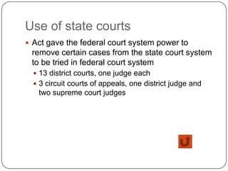 Use of state courts
 Act gave the federal court system power to
 remove certain cases from the state court system
 to be tried in federal court system
   13 district courts, one judge each
   3 circuit courts of appeals, one district judge and
   two supreme court judges
 