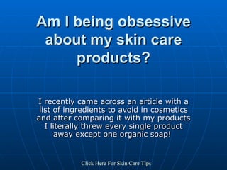 Am I being obsessive about my skin care products? I recently came across an article with a list of ingredients to avoid in cosmetics and after comparing it with my products I literally threw every single product away except one organic soap!  Click   Here   For   Skin   Care   Tips 