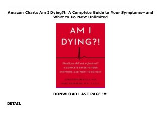 Amazon Charts Am I Dying?!: A Complete Guide to Your Symptoms--and
What to Do Next Unlimited
DONWLOAD LAST PAGE !!!!
DETAIL
This books ( Am I Dying?!: A Complete Guide to Your Symptoms--and What to Do Next ) Made by Christopher R. Kelly About Books As featured on CBS This Morning, The Dr. Oz Show, and Lifehacker.A comprehensive, light-hearted resource for the hypochondriac in all of us, from two Columbia University doctors who review dozens of symptoms and offer advice on when to chill out, make a doctor’s appointment, or go to the hospital.Cardiologists at Columbia University Medical Center, Christopher Kelly, MD, and Marc Eisenberg, MD, FACC, are both highly accomplished physicians and health experts. Though they treat people of all ages with diverse health concerns, the one question most patients really want to know is, “Am I dying?!”Most new symptoms turn out to be minor. Most likely, that stuffy nose isn’t a sign of cancer. But sometimes a headache isn’t just a temporary nuisance; it could be a sign of a serious condition. None of us wants to ignore a problem that could harm our health or even cause death. Though the internet offers a wealth of data, it can also be a source of harmful misinformation. So if you have a new symptom, how worried should you be?In Am I Dying?!, Dr. Kelly and Dr. Eisenberg walk you through the most common symptoms—from back pain, bloating, chest pain, constipation, and forgetfulness to fatigue, rashes, shortness of breath, and weakness— and provide helpful, conversational guidance on what to do. Organized in a humorous, easy-to-access format and packed with practical information and expert advice, Am I Dying?! is an essential resource every household needs. To Download Please Click https://fomesrtyzizi.blogspot.com/?book=0062884085
 