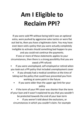 Am I Eligible to
Reclaim PPI?
If you were sold PPI without being told it was an optional
extra, were pushed by aggressive sales tactics or were flat
out lied to, then you have a legitimate claim. You may have
even been sold a policy that you were actually completely
ineligible to activate should something bad happen to you
and you could not continue the payments.
If one or more of these statements applies to your
circumstances, then there is a strong possibility that you are
owed a PPI refund:
• If you were unemployed, self-employed or retired when
you took out a PPI policy that included unemployment cover
• If you already had a medical condition at the time of
taking out the policy that could have prevented you from
working at some point in the future
• If you were older than the upper age limit for your
policy
• If the term of your PPI cover was shorter than the term
of your loan and it wasn’t explained to you that you wouldn’t
be protected towards the end of your loan term
• If you weren’t told about the exclusions, or
circumstances in which you couldn’t claim. For example
 