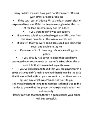 many policies may not have paid out if you were off work
with stress or back problems
• If the total cost of adding PPI to the loan wasn’t clearly
explained to you or if the quote you were given for the cost
of the loan automatically had PPI added
• If you were told PPI was compulsory
• If you were told that you had to get your PPI cover from
the same provider as the loan or credit card
• If you felt that you were being pressured into taking the
cover and unable to say no
• If you weren’t told how to go about cancelling your
policy
• If you already had cover in place that could have
protected your repayments but weren’t asked about this or
were told that you needed separate cover
• If you’ve checked and found that you are paying for PPI
cover that you didn’t realise you had then it may be the case
that it was added without your consent or that there was an
opt-out box which wasn’t made obvious to you
The most important thing to remember is that: it’s up to the
lender to prove that the process was explained and carried
out properly.
If they can’t do that then there’s a good chance your claim
will be successful.
 