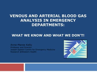 VENOUS AND ARTERIAL BLOOD GAS
ANALYSIS IN EMERGENCY
DEPARTMENTS:
WHAT WE KNOW AND WHAT WE DON’T!
Anne-Maree Kelly
Professor and Director
Joseph Epstein Centre for Emergency Medicine
Research @Western Health
 