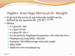 HigHer AverAge MoleculAr WeigHt
 In general the series of avg molecular weight can be
defined by the equation M= ∑Ni M
 Where
 n=1 gives M= Mw
 n=2 gives M=Mz
 n=3 gives M= Mz+1
 For all synthetic Polydispersity polymers: Mn<Mw<
 Polydispersity index(PDI) =Mw/Mn
 Examples: 100-10000 average molecular weight
 5000-10000
 10000 mw=mn monodispersity
6/15/2021
HigHer AverAge MoleculAr WeigHt
In general the series of avg molecular weight can be
defined by the equation M= ∑Ni Mn+1/∑Ni Min
For all synthetic Polydispersity polymers: Mn<Mw<Mz<Mz+1
Polydispersity index(PDI) =Mw/Mn
10000 average molecular weight
monodispersity
10
 