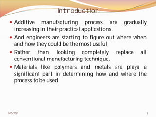 IntroductIon
 Additive manufacturing
increasing in their practical
 And engineers are starting
and how they could be the
 Rather than looking
conventional manufacturing
 Materials like polymers
significant part in determining
process to be used
6/15/2021
IntroductIon
process are gradually
practical applications
starting to figure out where when
most useful
completely replace all
manufacturing technique.
and metals are playa a
determining how and where the
2
 