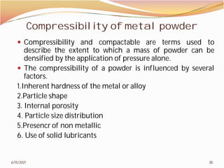 Compressibility of metal powder
 Compressibility and compactable
describe the extent to which
densified by the application
 The compressibility of a powder
factors.
1.Inherent hardness of the metal
2.Particle shape
3. Internal porosity
4. Particle size distribution
5.Presencr of non metallic
6. Use of solid lubricants
6/15/2021
Compressibility of metal powder
compactable are terms used to
which a mass of powder can be
application of pressure alone.
powder is influenced by several
metal or alloy
38
 