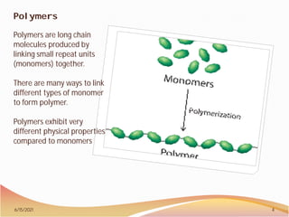 Polymers
Polymers are long chain
molecules produced by
linking small repeat units
(monomers) together.
There are many ways to link
different types of monomer
to form polymer.
Polymers exhibit very
different physical properties
compared to monomers
6/15/2021 4
 