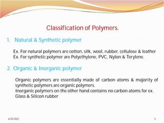 6/15/2021
Classification of Polymers.
1. Natural & Synthetic polymer
Ex. For natural polymers are cotton,
Ex. For synthetic polymer are Polyethylene,
2. Organic & Inorganic polymer
Organic polymers are essentially
synthetic polymers are organic polymers
Inorganic polymers on the other hand
Glass & Silicon rubber
5
Classification of Polymers.
cotton, silk, wool, rubber, cellulose & leather
Polyethylene, PVC, Nylon & Terylene.
polymer
made of carbon atoms & majority of
polymers.
hand contains no carbon atoms for ex.
 