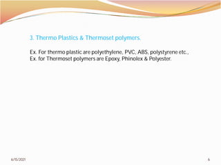 6/15/2021
3. Thermo Plastics & Thermoset polymers.
Ex. For thermo plastic are polyethylene, PVC, ABS, polystyrene etc.,
Ex. for Thermoset polymers are Epoxy, Phinolex & Polyester.
6
3. Thermo Plastics & Thermoset polymers.
Ex. For thermo plastic are polyethylene, PVC, ABS, polystyrene etc.,
Ex. for Thermoset polymers are Epoxy, Phinolex & Polyester.
 