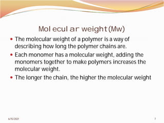 Molecular weight(Mw)
 The molecular weight of a polymer is a way of
describing how long the polymer chains are.
 Each monomer has a molecular weight, adding the
monomers together to make polymers increases the
molecular weight.
 The longer the chain, the higher the molecular weight
6/15/2021
Molecular weight(Mw)
The molecular weight of a polymer is a way of
describing how long the polymer chains are.
Each monomer has a molecular weight, adding the
monomers together to make polymers increases the
The longer the chain, the higher the molecular weight
7
 