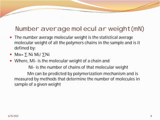 Number average molecular weight(mN)
 The number average molecular weight is the statistical average
molecular weight of all the polymers chains in the sample and is it
defined by:
 Mn= ∑ Ni Mi/ ∑Ni
 Where, Mi- is the molecular weight of a chain and
Ni- is the number of chains of that molecular weight
Mn can be predicted by polymerization mechanism and is
measured by methods that determine the number of molecules in
sample of a given weight
6/15/2021
Number average molecular weight(mN)
The number average molecular weight is the statistical average
molecular weight of all the polymers chains in the sample and is it
is the molecular weight of a chain and
is the number of chains of that molecular weight
Mn can be predicted by polymerization mechanism and is
measured by methods that determine the number of molecules in
8
 